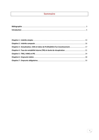 2
Sommaire
Bibliographie........................................................................................................................................... 3
Introduction............................................................................................................................................ 5
Chapitre 1 : Intérêts simples ................................................................................................................ 13
Chapitre 2 : Intérêts composés ............................................................................................................ 16
Chapitre 3 : Actualisation, VAN et Indice de Profitabilité d’un investissement................................. 17
Chapitre 4 : Taux de rentabilité interne (TRI) et durée de récupération............................................ 21
Chapitre 5 : TRIG, VANG et IPG ............................................................................................................ 24
Chapitre 6 : Emprunts Indivis ............................................................................................................... 28
Chapitre 7 : Emprunts obligataires....................................................................................................... 33
 