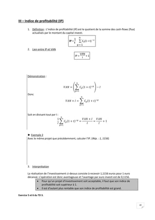 20
III – Indice de profitabilité (IP)
1. Définition : L’indice de profitabilité (IP) est le quotient de la somme des cash-flows (flux)
actualisés par le montant du capital investi.
IP =
1
I 
p = 1
n
Cp(1 + t) – p
2. Lien entre IP et VAN
IP =
VAN
I
+ 1
Démonstration :
Donc
Soit en divisant tout par I :
► Exemple 2
Avec le même projet que précédemment, calculer l’IP. (Rép. : 1, 1156)
3. Interprétation
La réalisation de l’investissement ci-dessus consiste à recevoir 1,1156 euros pour 1 euro
décaissé. L’opération est donc avantageuse et l’avantage par euro investi est de 0,1156.
 Pour qu’un projet d’investissement soit acceptable, il faut que son indice de
profitabilité soit supérieur à 1.
 Il est d’autant plus rentable que son indice de profitabilité est grand.
Exercice 5 et 6 du TD 3.
 