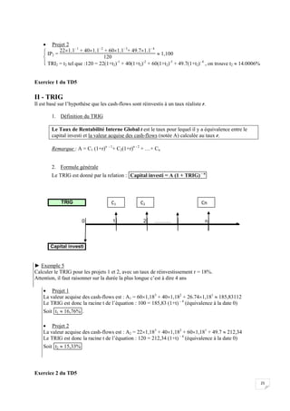 25
 Projet 2




 IP2 =
221.1- 1
+ 401.1- 2
+ 601.1- 3
+ 49.71.1- 4
120
 1,100
TRI2 = t2 tel que :120 = 22(1+t2)-1
+ 40(1+t2)-2
+ 60(1+t2)-3
+ 49.7(1+t2)- 4
, on trouve t2  14.0006%
Exercice 1 du TD5
II - TRIG
Il est basé sur l’hypothèse que les cash-flows sont réinvestis à un taux réaliste r.
1. Définition du TRIG
Le Taux de Rentabilité Interne Global t est le taux pour lequel il y a équivalence entre le
capital investi et la valeur acquise des cash-flows (notée A) calculée au taux r.
Remarque : A = C1 (1+r)n - 1
+ C2(1+r)n - 2
+ …+ Cn
2. Formule générale
Le TRIG est donné par la relation : Capital investi = A (1 + TRIG) – n
TRIG
0 1 2 ………. n
Capital investi
► Exemple 5
Calculer le TRIG pour les projets 1 et 2, avec un taux de réinvestissement r = 18%.
Attention, il faut raisonner sur la durée la plus longue c’est à dire 4 ans
 Projet 1
La valeur acquise des cash-flows est : A1 = 601,183
+ 401,182
+ 26.741,181
 185,83112
Le TRIG est donc la racine t de l’équation : 100 = 185,83 (1+t) – 4
(équivalence à la date 0)
Soit t1  16,76% .
 Projet 2
La valeur acquise des cash-flows est : A2 = 221,183
+ 401,182
+ 601,181
+ 49.7  212,34
Le TRIG est donc la racine t de l’équation : 120 = 212,34 (1+t) – 4
(équivalence à la date 0)
Soit t2  15,33%
Exercice 2 du TD5
C1 Cn
C2
 