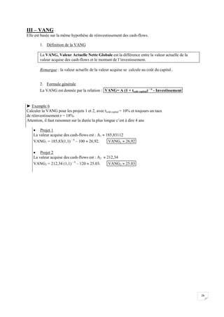 26
III – VANG
Elle est basée sur la même hypothèse de réinvestissement des cash-flows.
1. Définition de la VANG
La VANG, Valeur Actuelle Nette Globale est la différence entre la valeur actuelle de la
valeur acquise des cash-flows et le montant de l’investissement.
Remarque : la valeur actuelle de la valeur acquise se calcule au coût du capital..
2. Formule générale
La VANG est donnée par la relation : VANG= A (1 + tcoût capital) – n
- Investissement
► Exemple 6
Calculer la VANG pour les projets 1 et 2, avec tcoût capital = 10% et toujours un taux
de réinvestissement r = 18%.
Attention, il faut raisonner sur la durée la plus longue c’est à dire 4 ans
 Projet 1
La valeur acquise des cash-flows est : A1  185,83112
VANG1 = 185,83(1,1) – 4
– 100  26,92. VANG1  26,92
 Projet 2
La valeur acquise des cash-flows est : A2  212,34
VANG2 = 212,34 (1,1) – 4
– 120  25.03. VANG2  25.03
 