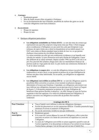 34
 Avantages
o Rendement garanti
o Mise de fonds assurée d'être récupérée à l'échéance
o En cas de diminution des taux d'intérêts, possibilité de réaliser des gains en cas de
vente des obligations avant leurs échéances
 Inconvénients
o Risque de signature
o Risque de taux
4. Quelques obligations particulières
 Les obligations assimilables au Trésor (OAT) : ce sont des titres de créance qui
représentent une part d'un emprunt à long terme émis par l'Etat. L'Etat s'engage
alors à rembourser à l'obligataire en une seule fois cette part d'emprunt à une
échéance de sept à trente ans et dont la rémunération est un intérêt annuel. Les
OAT sont cotées en Bourse pendant toute la durée de leur vie, ce qui permet
d'ailleurs à leur porteur de s'en défaire facilement.
La valeur nominale est celle qui sera remboursée à échéance et sur laquelle sont
calculés les intérêts. Le prix d'émission est le prix d'achat de l'obligation, il peut
être différent de la valeur nominale. Depuis octobre 1994, les OAT à dix ans à un
prix fixe peuvent être achetées chaque mois chez un intermédiaire financier du
premier jeudi au vingt quatre du mois. Le prix inclut une commission d'achat de 2
% de la valeur nominale.
 Les obligations à coupon zéro : ce sont des obligations émises à un prix bas et
remboursées à un prix élevé, ce qui permet au porteur de ce type d'obligation de
réaliser une plus-value intéressante. En revanche, ces obligations ne rapportent
aucun intérêt.
 Les obligations convertibles en actions (OCA) : ce sont des obligations ayant la
possibilité d'être converties en actions à tout moment ou plusieurs époques
déterminées à l'avance par l'émetteur. Cependant, ces obligations sont émises à un
taux inférieur aux obligations classiques (on ne peut pas avoir le beurre et l'argent
du beurre !). Cela permet néanmoins au porteur de ce type d'obligation de
bénéficier d'une gestion flexible et attractive : en effet, lorsque le cours de l'action
augmente et devient supérieur à la valeur de remboursement de l'obligation, le
porteur convertira son obligation en action afin de profiter d'un meilleur
rendement.
Avantages des OCA
Pour l’émetteur  Taux d’intérêt versé inférieur à celui des obligations classiques.
 Facilité de placement en cas de conjoncture difficile. Clientèle potentielle large
(amateurs d’actions et amateurs d’obligations).
 En cas de conversion, la dette ne sera pas remboursée.
Pour le
souscripteur
 Rendement garanti.
 Si le cours de l’action dépasse le cours de l’obligation, celle-ci peut être
convertie en action si la valeur de conversion est supérieure au cours de
l’obligation.
 Le cours de l’obligation convertible en action augmente quand le cours de
l’action augmente et ne descend pas en dessous d’un certain niveau lorsque
l’action baisse, puisque c’est un titre qui sert un taux d’intérêt fixe.
 