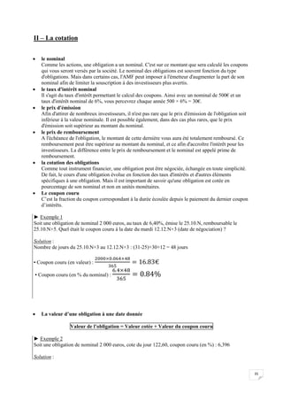35
II – La cotation
 le nominal
Comme les actions, une obligation a un nominal. C'est sur ce montant que sera calculé les coupons
qui vous seront versés par la société. Le nominal des obligations est souvent fonction du type
d'obligations. Mais dans certains cas, l'AMF peut imposer à l'émetteur d'augmenter la part de son
nominal afin de limiter la souscription à des investisseurs plus avertis.
 le taux d'intérêt nominal
Il s'agit du taux d'intérêt permettant le calcul des coupons. Ainsi avec un nominal de 500€ et un
taux d'intérêt nominal de 6%, vous percevrez chaque année 500 × 6% = 30€.
 le prix d'émission
Afin d'attirer de nombreux investisseurs, il n'est pas rare que le prix d'émission de l'obligation soit
inférieur à la valeur nominale. Il est possible également, dans des cas plus rares, que le prix
d'émission soit supérieur au montant du nominal.
 le prix de remboursement
A l'échéance de l'obligation, le montant de cette dernière vous aura été totalement remboursé. Ce
remboursement peut être supérieur au montant du nominal, et ce afin d'accroître l'intérêt pour les
investisseurs. La différence entre le prix de remboursement et le nominal est appelé prime de
remboursement.
 la cotation des obligations
Comme tout instrument financier, une obligation peut être négociée, échangée en toute simplicité.
De fait, le cours d'une obligation évolue en fonction des taux d'intérêts et d'autres éléments
spécifiques à une obligation. Mais il est important de savoir qu'une obligation est cotée en
pourcentage de son nominal et non en unités monétaires.
 Le coupon couru
C’est la fraction du coupon correspondant à la durée écoulée depuis le paiement du dernier coupon
d’intérêts.
► Exemple 1
Soit une obligation de nominal 2 000 euros, au taux de 6,40%, émise le 25.10.N, remboursable le
25.10.N+5. Quel était le coupon couru à la date du mardi 12.12.N+3 (date de négociation) ?
Solution :
Nombre de jours du 25.10.N+3 au 12.12.N+3 : (31-25)+30+12 = 48 jours
▪ Coupon couru (en valeur) :
▪ Coupon couru (en % du nominal) :
 La valeur d’une obligation à une date donnée
Valeur de l’obligation = Valeur cotée + Valeur du coupon couru
► Exemple 2
Soit une obligation de nominal 2 000 euros, cote du jour 122,60, coupon couru (en %) : 6,396
Solution :
 