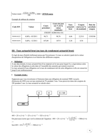 36
Valeur totale =
(122,6 + 6,396)
100
 2000 = 2579,92 euros
Exemple de tableau de cotation
Code ISN Valeur
Cours
précédent
Cours du jour
(en % de la
valeur
nominale)
Taux
actuariel
brut
Coupon
couru (en %
du nominal)
Date du
prochain
coupon
CREDIT AGRICOLE SA
FR0000186223 4,90% - 03/2011 98,71 98,76 4,46 2,2311 15/03/06
FR0000186694 5,60% - 12/2011 107,09 107.9 3,38 4.54
III– Taux actuariel brut (ou taux de rendement actuariel brut)
Il s'agit du taux d'intérêt réellement perçu par l'investisseur. Ce taux se calcule à partir de la valeur
d'acquisition de l'obligation et en fonction des différents coupons.
 Définition :
A une date donnée, le taux actuariel brut d’un emprunt est le taux pour lequel il y a équivalence entre
la valeur des obligations à cette date et l’ensemble des annuités qui restent à recevoir.
Le taux actuariel d’une obligation est le taux de rendement réel de cette obligation si elle est conservée
jusqu’à son remboursement.
 Exemple résolu :
Supposons que vous investissiez à l'émission dans une obligation de nominal 500€ à un prix
d'émission de 495€ avec un taux nominal de 5% pendant 3 ans. Vous percevrez donc des coupons de
25€ pendant 3 ans. Le taux actuariel se calcule ainsi :
495 = 25  (1+t) - 1 + 25  (1+t) - 2 + 525  (1+t) - 3
On peut aussi écrire que t est la solution de l’équation : 495 = 25  (1+t) – 1

1 – (1+t)- 3
1-(1+t) – 1 + 500(1+t)
- 3
Soit 495 = 25
1 – (1+t)- 3
t
+ 500(1+t) - 3
0 1 2 3
-495
25 25 25 + 500
 