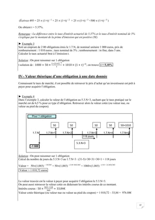 37
(Écrivez 495 = 25  (1+t) - 1 + 25  (1+t) - 2 + 25  (1+t) - 3 +500  (1+t) - 3 )
On obtient t = 5.37%.
Remarque : La différence entre le taux d'intérêt actuariel de 5,37% et le taux d'intérêt nominal de 5%
s'explique par le montant de la prime d'émission qui est positive (5€).
► Exemple 3
Soit un emprunt de 2 00 obligations émis le 1.7.N, de nominal unitaire 1 000 euros, prix de
remboursement : 1 010 euros ; taux nominal de 5% ; remboursement : in fine, dans 5 ans.
Calculer le taux actuariel brut à l’émission t.
Solution : On peut raisonner sur 1 obligation
t solution de : , on trouve t = 5,18%
IV– Valeur théorique d’une obligation à une date donnée
Connaissant le taux de marché, il est possible de retrouver le prix d’achat qu’un investisseur est prêt à
payer pour acquérir l’obligation.
► Exemple 4
Dans l’exemple 3, calculer la valeur de l’obligation au 5.3.N+3, sachant que le taux pratiqué sur le
marché est de 6,5 % pour ce type d’obligation. Retrouver alors la valeur cotée (ou valeur nue, ou
valeur au pied du coupon).
Solution : On peut raisonner sur 1 obligation
Calcul du nombre de jours du 5.3.N+3 au 1.7.N+3 : (31-5)+30+31+30+1 = 118 jours
Valeur = 50(1,065) – 118/365
+ 50(1,065) – (118+365)/365
+ 1060(1,065) – (118 + 2365)/365
Valeur ≈ 1 010,72 euros
La valeur trouvée est la valeur à payer pour acquérir l’obligation le 5.3.N+3.
On peut aussi retrouver la valeur cotée en déduisant les intérêts courus de ce montant.
Intérêts courus :
Valeur cotée théorique (ou valeur nue ou valeur au pied du coupon) = 1 010,72 – 33,84 = 976.88€
1.7.N 1.7.N+1 1.7.N+2 1.7.N+3 1.7.N+4 1.7.N+5
118 jours
-1 000
Pour 1 obligation
5.3.N+3
50 50 50 50+1010
50
 