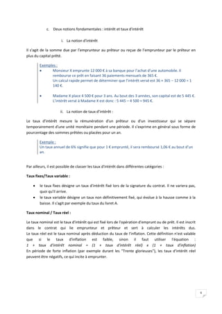 6
c. Deux notions fondamentales : intérêt et taux d'intérêt
i. La notion d'intérêt
Il s'agit de la somme due par l’emprunteur au prêteur ou reçue de l’emprunteur par le prêteur en
plus du capital prêté.
Exemples :
 Monsieur X emprunte 12 000 € à sa banque pour l’achat d’une automobile. Il
rembourse ce prêt en faisant 36 paiements mensuels de 365 €.
Un calcul rapide permet de déterminer que l’intérêt versé est 36 × 365 − 12 000 = 1
140 €.
 Madame X place 4 500 € pour 3 ans. Au bout des 3 années, son capital est de 5 445 €.
L’intérêt versé à Madame X est donc : 5 445 – 4 500 = 945 €.
ii. La notion de taux d’intérêt :
Le taux d'intérêt mesure la rémunération d'un prêteur ou d'un investisseur qui se sépare
temporairement d'une unité monétaire pendant une période. Il s’exprime en général sous forme de
pourcentage des sommes prêtées ou placées pour un an.
Exemple :
Un taux annuel de 6% signifie que pour 1 € emprunté, il sera remboursé 1,06 € au bout d’un
an.
Par ailleurs, il est possible de classer les taux d'intérêt dans différentes catégories :
Taux fixes/Taux variable :
 le taux fixes désigne un taux d'intérêt fixé lors de la signature du contrat. Il ne variera pas,
quoi qu'il arrive.
 le taux variable désigne un taux non définitivement fixé, qui évolue à la hausse comme à la
baisse. Il s'agit par exemple du taux du livret A.
Taux nominal / Taux réel :
Le taux nominal est le taux d'intérêt qui est fixé lors de l'opération d'emprunt ou de prêt. Il est inscrit
dans le contrat qui lie emprunteur et prêteur et sert à calculer les intérêts dus.
Le taux réel est le taux nominal après déduction du taux de l'inflation. Cette définition n'est valable
que si le taux d'inflation est faible, sinon il faut utiliser l'équation :
1 + taux d'intérêt nominal = (1 + taux d'intérêt réel) x (1 + taux d'inflation)
En période de forte inflation (par exemple durant les "Trente glorieuses"), les taux d'intérêt réel
peuvent être négatifs, ce qui incite à emprunter.
 