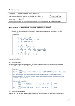 8
Racines carrées :
Définition : a étant un nombre positif ou nul (aIR+),
a est le nombre positif (ou nul) qui élevé au carré donne a. a a = ( )
a ² = a
Remarque : a = a1/2
Donc toutes les règles des puissances s’appliquent aux racines carrées (de nombres positifs).
Mises en facteurs : Factoriser c’est transformer une somme en produit.
Pour cela on identifie dans une expression, un élément multiplicateur commun à TOUS les
termes de la somme.
Exemples :
 S = 1,02 + 1,02² + 1,023
S = 1,02 1 + 1,02  1,02+ 1,02  1,02²
S = 1,02  [ ]
1 + 1,02 + 1,02²
 S =
1
(1 + i)
+
1
(1 + i)²
+
1
(1 + i)3
S =
1
(1 + i)
 1 +
1
(1 + i)

1
(1 + i)
+
1
(1 + i)

1
(1 + i)²
S =
1
(1 + i)







1+
1
(1 + i)
+
1
(1 + i)²
Les approximations :
1°) Calculs classiques.
Les calculs que nous effectuons sont en général des approximations. Il est essentiel de toujours
préciser à l’issue d’un calcul quelle est l’erreur commise.
Exemple :
Le calcul
1 500
1 550
effectué par la calculatrice nous donne 0.9677419355 sur l’écran. Il faut savoir
que le nombre de chiffres peut être réglé mais ne dépasse pas 12 sur les calculatrices
conventionnelles. On convient alors de donner une approximation du résultat à 2 chiffres,
3chiffres… après la virgule.
Par exemple ici on écrira :
1 500
1 550
 0,97 à 0,01 près (ou à 10– 2
près car 10– 2
=
1
10²
= 0,01)
ou
1 500
1 550
 0,968 à 0,001 près (ou à 10– 3
près car 10– 3
=
1
103 = 0,001)
2°) Calculs de pourcentages.
Dans le cas d’un calcul de pourcentages, (ou de taux) ce qui est courant pour nous, il convient de
 