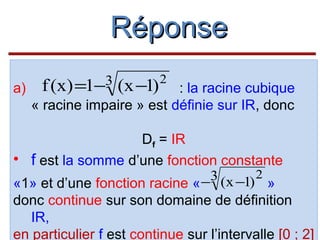 Réponse
a)

3
f (x) =1−

(x −1)

2

: la racine cubique
« racine impaire » est définie sur IR, donc

Df = IR
• f est la somme d’une fonction constante
3 (x −1) 2
«1» et d’une fonction racine « −
»
donc continue sur son domaine de définition
IR,
en particulier f est continue sur l’intervalle [0 ; 2]

 