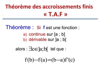 Théorème des accroissements finis

« T.A.F »

Théorème :

Si f est une fonction :
a) continue sur [a ; b]
b) dérivable sur ]a ; b[

alors : ∃c∈ a;b[ tel que :
]

f (b) −f (a) =(b −a)f '(c)

 
