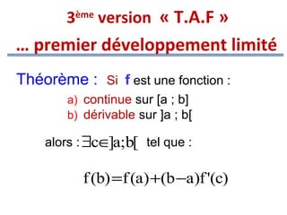 3ème version « T.A.F »

… premier développement limité
Théorème :

Si f est une fonction :
a) continue sur [a ; b]
b) dérivable sur ]a ; b[

alors : ∃c∈ a;b[ tel que :
]

f (b) =f (a) +(b −a)f '(c)

 