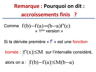 Remarque : Pourquoi on dit :
accroissements finis ?
Comme

f (b) −f (a) =(b −a)f '(c)
« 1ère version »

Si la dérivée première « f’ » est une fonction
bornée :

f '(x) ≤ M sur l’intervalle considéré,

alors on a :

f (b) −f (a) ≤M(b −a)

 