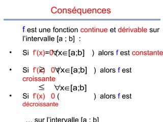 Conséquences
f est une fonction continue et dérivable sur
l’intervalle [a ; b] :
•

Si f’(x)=0 (x∈[a;b] ) alors f est constante
∀

•

≥ (
Si f’(x) 0∀x∈[a;b] ) alors f est
croissante

•

≤

∀x∈[a;b]

Si f’(x) 0 (
décroissante

) alors f est

 