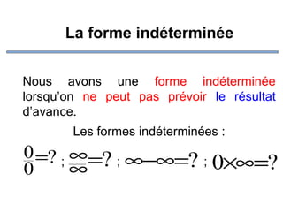 La forme indéterminée
Nous avons une forme indéterminée
lorsqu’on ne peut pas prévoir le résultat
d’avance.
Les formes indéterminées :

0 =? ; ∞=? ; ∞−∞=? ;
0×∞=?
0
∞

 