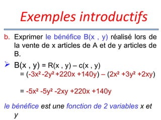  Exemples introductifs
b. Exprimer le bénéfice B(x , y) réalisé lors de
la vente de x articles de A et de y articles de
B.

 B(x , y) = R(x , y) – c(x , y)
= (-3x2 -2y2 +220x +140y) – (2x2 +3y2 +2xy)
= -5x2 -5y2 -2xy +220x +140y
le bénéfice est une fonction de 2 variables x et
y

 