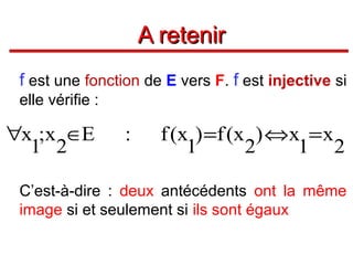 A retenir
f est une fonction de E vers F. f est injective si
elle vérifie :

∀x ;x ∈E
1 2

:

f (x ) =f (x ) ⇔x = x
1
2
1 2

C’est-à-dire : deux antécédents ont la même
image si et seulement si ils sont égaux

 