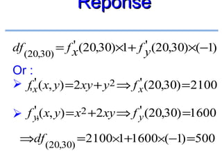 Réponse
'
'
df (20,30) = f x (20,30)×1+ f y (20,30)×(−1)

Or :
'
'
 f,x ( x, y) = 2xy + y2 ⇒ f x (20,30) = 2100
'
'
 f y,( x, y) = x2 +2xy ⇒ f y (20,30) =1600
⇒df (20,30) = 2100×1+1600×(−1) =500

 