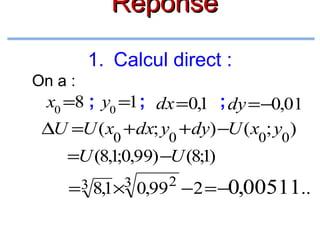 Réponse
1. Calcul direct :
On a :

x0 =8 ; y0 =1 ; dx =0,1 ; dy =−0,01
∆U =U ( x0 + dx; y0 + dy) −U ( x0; y0 )
=U (8,1;0,99) −U (8;1)
=3 8,1×3

2

0,99 −2 = −0,00511..

 