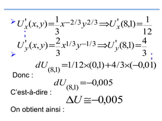  U ' ( x, y) = 1 x − 2 / 3 y 2 / 3 ⇒U ' (8,1) =
x
x

1
3
12
;
'y ( x, y) = 2 x1/ 3 y −1/ 3 ⇒U 'y (8,1) = 4
U
3
3;

dU (8,1) =1/12×(0,1) + 4 / 3×(−0,01)
Donc :

C’est-à-dire :

dU (8,1) = −0,005

On obtient ainsi :

∆U ≅ −0,005

 