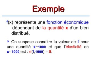 Exemple
f(x) représente une fonction économique
dépendant de la quantité x d’un bien
distribué.
 On suppose connaitre la valeur de f pour
une quantité x=1000 et que l’élasticité en
x=1000 est : e(f,1000) = 5.

 