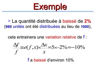 Exemple


La quantité distribuée à baissé de 2%

(980 unités ont été distribuées au lieu de 1000),
cela entrainera une variation relative de f :

∆f ≅ e( f , x)× ∆x =5×−2% = −10%
f
x
f a baissé d’environ 10%

 