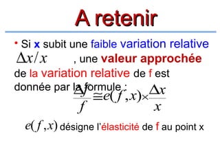 A retenir
• Si x subit une faible variation relative
, une valeur approchée
∆x/ x
de la variation relative de f est
donnée par la f
∆formule :
∆x

f

≅e( f , x)×

x

e( f , x) désigne l’élasticité de f au point x

 