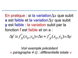 En pratique : si la variation ∆x que subit
x est faible et la variation ∆y que subit
y est faible : la variation subit par la
fonction f est faible et on a :

'
'
∆f ≅ f x ( x0, y0 )×∆x + f y ( x0, y0 )×∆y
Voir exemple précédent
« paragraphe 4 c) : différentielle totale »

 