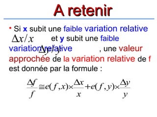 A retenir
• Si x subit une faible variation relative
et y subit une faible
∆x/ x
variation relative
, une valeur
∆y/ y
approchée de la variation relative de f
est donnée par la formule :

∆f ≅ e( f , x)× ∆x +e( f , y)× ∆y
f
x
y

 