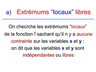 a) Extrémums ”locaux” libres
On checrche les extrémums “locaux”
de la fonction f sachant qu’il n y a aucune
contrainte sur les variables x et y :
on dit que les variables x et y sont
indépendantes ou libres

 