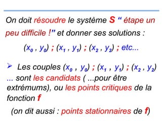 On doit résoudre le système S “ étape un
peu difficile !” et donner ses solutions :
(x0 , y0) ; (x1 , y1) ; (x2 , y2) ; etc...
 Les couples (x0

, y0) ; (x1 , y1) ; (x2 , y2)

... sont les candidats ( ...pour être
extrémums), ou les points critiques de la
fonction f
(on dit aussi : points stationnaires de f)

 