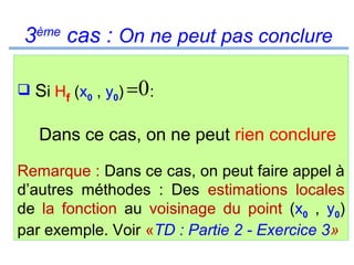 3ème cas : On ne peut pas conclure
 Si Hf (x0 , y0) = 0 :

Dans ce cas, on ne peut rien conclure
Remarque : Dans ce cas, on peut faire appel à
d’autres méthodes : Des estimations locales
de la fonction au voisinage du point (x0 , y0)
par exemple. Voir «TD : Partie 2 - Exercice 3»

 
