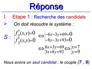 Réponse
I.

Etape 1 : Recherche des candidats



On doit résoudre le système :

'
f x(x, y) =0 ⇔ −6x −3y +69 =0
S: '
−8 y −3x +93= 0
f y(x, y) =0






















6x +3y = 69 ⇔ x = 7
⇔
3x +8 y =93
y =9
















Nous avons un seul candidat : le couple (7 , 9)

 
