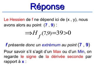 Réponse
Le Hessien de f ne dépend ici de (x , y), nous
avons alors au point (7 , 9) :

⇒H (7,9) =39 >0
f

f présente donc un extrémum au point (7 , 9)
Pour savoir s’il s’agit d’un Max ou d’un Min, on
regarde le signe de la dérivée seconde par
rapport à x :

 