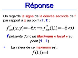 Réponse
On regarde le signe de la dérivée seconde de f
par rapport à x au point (1 , 1) :

''
''
f xx (x, y) =−6x ⇒ f xx (1,1) =−6 <0
f présente donc un Maximum « local » au
point (1 , 1)


La valeur de ce maximum est :

f (1,1) =1

 