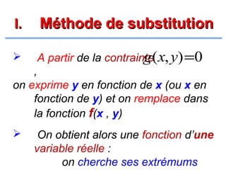 I.

Méthode de substitution



g
A partir de la contrainte( x, y) =0

,
on exprime y en fonction de x (ou x en
fonction de y) et on remplace dans
la fonction f(x , y)


On obtient alors une fonction d’une
variable réelle :
on cherche ses extrémums

 