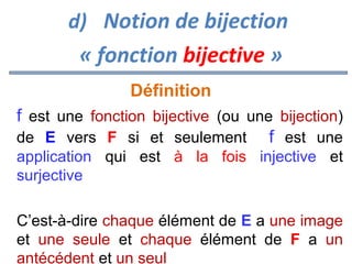 d) Notion de bijection

« fonction bijective »
Définition
f est une fonction bijective (ou une bijection)
de E vers F si et seulement f est une
application qui est à la fois injective et
surjective
C’est-à-dire chaque élément de E a une image
et une seule et chaque élément de F a un
antécédent et un seul

 