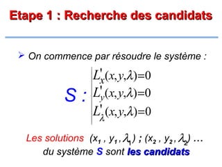 Etape 1 : Recherche des candidats
 On commence par résoudre le système :

S:



















L'x(x, y,λ) =0
L'y(x, y,λ) =0
'
Lλ (x, y,λ) =0

Les solutions (x1 , y1 , λ1 ) ; (x2 , y2 , λ2) ...
du système S sont les candidats

 