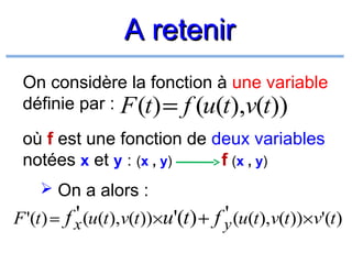 A retenir
On considère la fonction à une variable
définie par : F (t) = f (u(t),v(t))
où f est une fonction de deux variables
notées x et y : (x , y)
f (x , y)
 On a alors :

'
'
F '(t ) = f x (u(t ),v(t ))×u'(t ) + f y (u(t ),v(t ))×v'(t )

 