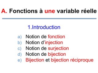A. Fonctions à une variable réelle
1.Introduction
a)
b)
c)
d)
e)

Notion de fonction
Notion d’injection
Notion de surjection
Notion de bijection
Bijection et bijection réciproque

 