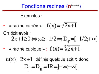 Fonctions racines (nèmes)
Exemples :
• « racine carrée » :

f (x) = 2x +1

On doit avoir :

2x +1≥ 0 ⇔ x ≥ −1/ 2 ⇒ Df =[−1/ 2;+∞[

• « racine cubique » :

3
f (x ) =

2x +1

u(x) = 2x +1 définie quelque soit x donc
Df = Du = IR =]− ∞;+∞[

 