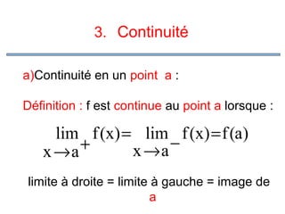 3. Continuité
a)Continuité en un point a :
Définition : f est continue au point a lorsque :

lim f (x) = lim f (x) = f (a)
−
+
x →a
x →a
limite à droite = limite à gauche = image de
a

 