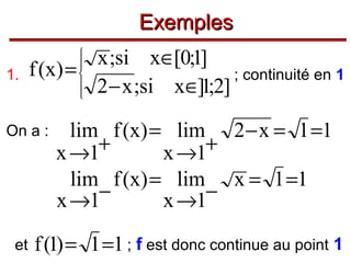 Exemples
1.

x ;si x∈[0;1]
f (x ) =
; continuité en 1
2 − x ;si x∈]1;2]








On a :

et

lim f (x) = lim 2 − x = 1 =1
+
+
x →1
x →1
lim f (x) = lim x = 1 =1
−
−
x →1
x →1

f (1) = 1 =1 ; f est donc continue au point 1

 