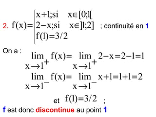 2.

x +1;si x∈[0;1[
f (x) = 2 − x;si x∈]1;2]
f (1) = 3/ 2

On a :











; continuité en 1

lim f (x) = lim 2 − x = 2 −1=1
+
+
x →1
x →1
lim f (x) = lim x +1=1+1= 2
−
−
x →1
x →1
et f (1) = 3/ 2 ;

f est donc discontinue au point 1

 