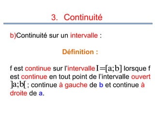 3. Continuité
b)Continuité sur un intervalle :
Définition :
f est continue sur l’intervalle I=[a;b] lorsque f
est continue en tout point de l’intervalle ouvert
]a;b[ ; continue à gauche de b et continue à
droite de a.

 