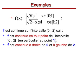 Exemples
x ;si x∈[0;1]
1. f (x) =
2 − x ;si x∈]1;2]








;

f est continue sur l’intervalle [0 ; 2] car :
• f est continue en tout point de l’intervalle
]0 ; 2[ (en particulier au point 1),
• f est continue a droite de 0 et à gauche de 2.

 