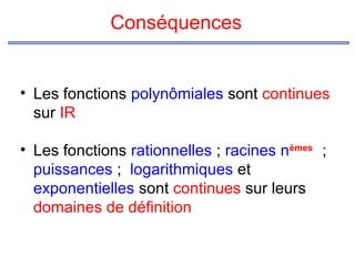 Conséquences

• Les fonctions polynômiales sont continues
sur IR
• Les fonctions rationnelles ; racines nèmes ;
puissances ; logarithmiques et
exponentielles sont continues sur leurs
domaines de définition

 
