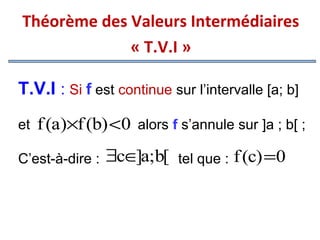 Théorème des Valeurs Intermédiaires
« T.V.I »
T.V.I : Si f est continue sur l’intervalle [a; b]
et

f (a)×f (b) <0 alors f s’annule sur ]a ; b[ ;

C’est-à-dire :

∃c∈ a;b[ tel que : f (c) =0
]

 
