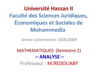 Université Hassan II
Faculté des Sciences Juridiques,
Économiques et Sociales de
Mohammedia
Année Universitaire 2008/2009

MATHEMATIQUES (Semestre 2)

– ANALYSE –
Professeur : M.REDOUABY

 