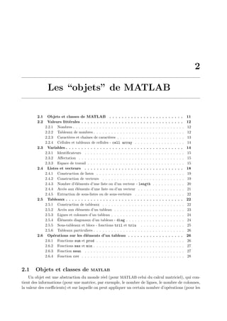 2
Les “objets” de MATLAB
2.1 Objets et classes de MATLAB . . . . . . . . . . . . . . . . . . . . . . . . 11
2.2 Valeurs litt´erales . . . . . . . . . . . . . . . . . . . . . . . . . . . . . . . . . 12
2.2.1 Nombres . . . . . . . . . . . . . . . . . . . . . . . . . . . . . . . . . . . . . . 12
2.2.2 Tableaux de nombres . . . . . . . . . . . . . . . . . . . . . . . . . . . . . . . 12
2.2.3 Caract`eres et chaˆınes de caract`eres . . . . . . . . . . . . . . . . . . . . . . . 13
2.2.4 Cellules et tableaux de cellules - cell array . . . . . . . . . . . . . . . . . 14
2.3 Variables . . . . . . . . . . . . . . . . . . . . . . . . . . . . . . . . . . . . . . 14
2.3.1 Identiﬁcateurs . . . . . . . . . . . . . . . . . . . . . . . . . . . . . . . . . . 15
2.3.2 Aﬀectation . . . . . . . . . . . . . . . . . . . . . . . . . . . . . . . . . . . . 15
2.3.3 Espace de travail . . . . . . . . . . . . . . . . . . . . . . . . . . . . . . . . . 15
2.4 Listes et vecteurs . . . . . . . . . . . . . . . . . . . . . . . . . . . . . . . . 18
2.4.1 Construction de listes . . . . . . . . . . . . . . . . . . . . . . . . . . . . . . 19
2.4.2 Construction de vecteurs . . . . . . . . . . . . . . . . . . . . . . . . . . . . 19
2.4.3 Nombre d’´el´ements d’une liste ou d’un vecteur - length . . . . . . . . . . . 20
2.4.4 Acc`es aux ´el´ements d’une liste ou d’un vecteur . . . . . . . . . . . . . . . . 21
2.4.5 Extraction de sous-listes ou de sous-vecteurs . . . . . . . . . . . . . . . . . 22
2.5 Tableaux . . . . . . . . . . . . . . . . . . . . . . . . . . . . . . . . . . . . . . 22
2.5.1 Construction de tableaux . . . . . . . . . . . . . . . . . . . . . . . . . . . . 22
2.5.2 Acc`es aux ´el´ements d’un tableau . . . . . . . . . . . . . . . . . . . . . . . . 23
2.5.3 Lignes et colonnes d’un tableau . . . . . . . . . . . . . . . . . . . . . . . . . 24
2.5.4 ´El´ements diagonaux d’un tableau - diag . . . . . . . . . . . . . . . . . . . . 24
2.5.5 Sous-tableaux et blocs - fonctions tril et triu . . . . . . . . . . . . . . . 25
2.5.6 Tableaux particuliers . . . . . . . . . . . . . . . . . . . . . . . . . . . . . . . 26
2.6 Op´erations sur les ´el´ements d’un tableau . . . . . . . . . . . . . . . . . . 26
2.6.1 Fonctions sum et prod . . . . . . . . . . . . . . . . . . . . . . . . . . . . . . 26
2.6.2 Fonctions max et min . . . . . . . . . . . . . . . . . . . . . . . . . . . . . . . 27
2.6.3 Fonction mean . . . . . . . . . . . . . . . . . . . . . . . . . . . . . . . . . . 27
2.6.4 Fonction cov . . . . . . . . . . . . . . . . . . . . . . . . . . . . . . . . . . . 28
2.1 Objets et classes de MATLAB
Un objet est une abstraction du monde r´eel (pour MATLAB celui du calcul matriciel), qui con-
tient des informations (pour une matrice, par exemple, le nombre de lignes, le nombre de colonnes,
la valeur des coeﬃcients) et sur laquelle on peut appliquer un certain nombre d’op´erations (pour les
 