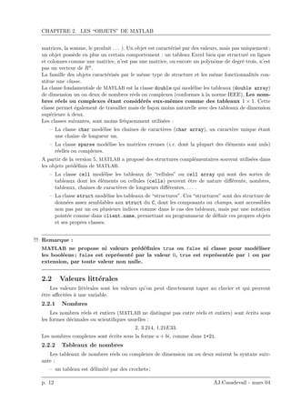 CHAPITRE 2. LES “OBJETS” DE MATLAB
matrices, la somme, le produit . . . ). Un objet est caract´eris´e par des valeurs, mais pas uniquement ;
un objet poss`ede en plus un certain comportement : un tableau Excel bien que structur´e en lignes
et colonnes comme une matrice, n’est pas une matrice, ou encore un polynˆome de degr´e trois, n’est
pas un vecteur de R4.
La famille des objets caract´eris´es par le mˆeme type de structure et les mˆeme fonctionnalit´es con-
stitue une classe.
La classe fondamentale de MATLAB est la classe double qui mod´elise les tableaux (double array)
de dimension un ou deux de nombres r´eels ou complexes (conformes `a la norme IEEE), Les nom-
bres r´eels ou complexes ´etant consid´er´es eux-mˆemes comme des tableaux 1 × 1. Cette
classe permet ´egalement de travailler mais de fa¸con moins naturelle avec des tableaux de dimension
sup´erieure `a deux.
Les classes suivantes, sont moins fr´equemment utilis´ees :
– La classe char mod´elise les chaˆınes de caract`eres (char array), un caract`ere unique ´etant
une chaˆıne de longueur un.
– La classe sparse mod´elise les matrices creuses (i.e. dont la plupart des ´el´ements sont nuls)
r´eelles ou complexes.
A partir de la version 5, MATLAB a propos´e des structures compl´ementaires souvent utilis´ees dans
les objets pr´ed´eﬁnis de MATLAB.
– La classe cell mod´elise les tableaux de “cellules” ou cell array qui sont des sortes de
tableaux dont les ´el´ements ou cellules (cells) peuvent ˆetre de nature diﬀ´erente, nombres,
tableaux, chaˆınes de caract`eres de longueurs diﬀ´erentes, . . . .
– La classe struct mod´elise les tableaux de “structures”. Ces “structures” sont des structure de
donn´ees assez semblables aux struct du C, dont les composants ou champs, sont accessibles
non pas par un ou plusieurs indices comme dans le cas des tableaux, mais par une notation
point´ee comme dans client.name, permettant au programmeur de d´eﬁnir ces propres objets
et ses propres classes.
Remarque :!!!
MATLAB ne propose ni valeurs pr´ed´eﬁnies true ou false ni classe pour mod´eliser
les bool´eens ; false est repr´esent´e par la valeur 0, true est repr´esent´ee par 1 ou par
extension, par toute valeur non nulle.
2.2 Valeurs litt´erales
Les valeurs litt´erales sont les valeurs qu’on peut directement taper au clavier et qui peuvent
ˆetre aﬀect´ees `a une variable.
2.2.1 Nombres
Les nombres r´eels et entiers (MATLAB ne distingue pas entre r´eels et entiers) sont ´ecrits sous
les formes d´ecimales ou scientiﬁques usuelles :
2, 3.214, 1.21E33.
Les nombres complexes sont ´ecrits sous la forme a + bi, comme dans 1+2i.
2.2.2 Tableaux de nombres
Les tableaux de nombres r´eels ou complexes de dimension un ou deux suivent la syntaxe suiv-
ante :
– un tableau est d´elimit´e par des crochets ;
p. 12 AJ.Casadevall - mars 04
 