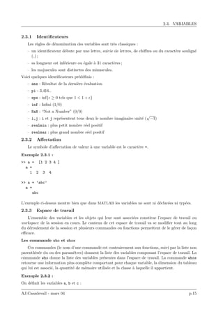 2.3. VARIABLES
2.3.1 Identiﬁcateurs
Les r`egles de d´enomination des variables sont tr`es classiques :
– un identiﬁcateur d´ebute par une lettre, suivie de lettres, de chiﬀres ou du caract`ere soulign´e
( ) ;
– sa longueur est inf´erieure ou ´egale `a 31 caract`eres ;
– les majuscules sont distinctes des minuscules.
Voici quelques identiﬁcateurs pr´ed´eﬁnis :
– ans : R´esultat de la derni`ere ´evaluation
– pi : 3,416..
– eps : inf{ ≥ 0 tels que 1 < 1 + }
– inf : Inﬁni (1/0)
– NaN : “Not a Number” (0/0)
– i,j : i et j repr´esentent tous deux le nombre imaginaire unit´e (
√
−1)
– realmin : plus petit nombre r´eel positif
– realmax : plus grand nombre r´eel positif
2.3.2 Aﬀectation
Le symbole d’aﬀectation de valeur `a une variable est le caract`ere =.
Exemple 2.3.1 :
>> a = [1 2 3 4 ]
a =
1 2 3 4
>> a = ’abc’
a =
abc
L’exemple ci-dessus montre bien que dans MATLAB les variables ne sont ni d´eclar´ees ni typ´ees.
2.3.3 Espace de travail
L’ensemble des variables et les objets qui leur sont associ´ees constitue l’espace de travail ou
workspace de la session en cours. Le contenu de cet espace de travail va se modiﬁer tout au long
du d´eroulement de la session et plusieurs commandes ou fonctions permettent de le g´erer de fa¸con
eﬃcace.
Les commande who et whos
Ces commandes (le nom d’une commande est contrairement aux fonctions, suivi par la liste non
parenth`es´ee du ou des param`etres) donnent la liste des variables composant l’espace de travail. La
commande who donne la liste des variables pr´esentes dans l’espace de travail. La commande whos
retourne une information plus compl`ete comportant pour chaque variable, la dimension du tableau
qui lui est associ´e, la quantit´e de m´emoire utilis´ee et la classe `a laquelle il appartient.
Exemple 2.3.2 :
On d´eﬁnit les variables a, b et c :
AJ.Casadevall - mars 04 p.15
 