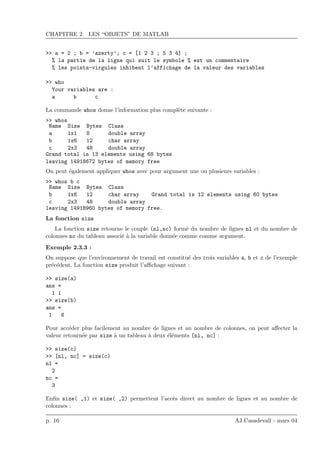CHAPITRE 2. LES “OBJETS” DE MATLAB
>> a = 2 ; b = ’azerty’; c = [1 2 3 ; 5 3 4] ;
% la partie de la ligne qui suit le symbole % est un commentaire
% les points-virgules inhibent l’affichage de la valeur des variables
>> who
Your variables are :
a b c
La commande whos donne l’information plus compl`ete suivante :
>> whos
Name Size Bytes Class
a 1x1 8 double array
b 1x6 12 char array
c 2x3 48 double array
Grand total is 13 elements using 68 bytes
leaving 14918672 bytes of memory free
On peut ´egalement appliquer whos avec pour argument une ou plusieurs variables :
>> whos b c
Name Size Bytes Class
b 1x6 12 char array
c 2x3 48 double array
Grand total is 12 elements using 60 bytes
leaving 14918960 bytes of memory free.
La fonction size
La fonction size retourne le couple (nl,nc) form´e du nombre de lignes nl et du nombre de
colonnes nc du tableau associ´e `a la variable donn´ee comme comme argument.
Exemple 2.3.3 :
On suppose que l’environnement de travail est constitu´e des trois variables a, b et c de l’exemple
pr´ec´edent. La fonction size produit l’aﬃchage suivant :
>> size(a)
ans =
1 1
>> size(b)
ans =
1 6
Pour acc´eder plus facilement au nombre de lignes et au nombre de colonnes, on peut aﬀecter la
valeur retourn´ee par size `a un tableau `a deux ´el´ements [nl, nc] :
>> size(c)
>> [nl, nc] = size(c)
nl =
2
nc =
3
Enﬁn size( ,1) et size( ,2) permettent l’acc`es direct au nombre de lignes et au nombre de
colonnes :
p. 16 AJ.Casadevall - mars 04
 